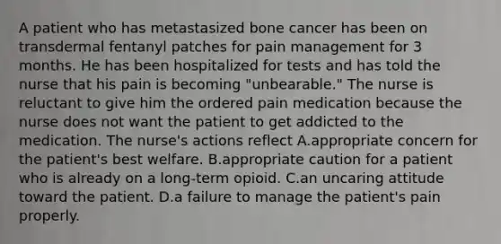 A patient who has metastasized bone cancer has been on transdermal fentanyl patches for pain management for 3 months. He has been hospitalized for tests and has told the nurse that his pain is becoming "unbearable." The nurse is reluctant to give him the ordered pain medication because the nurse does not want the patient to get addicted to the medication. The nurse's actions reflect A.appropriate concern for the patient's best welfare. B.appropriate caution for a patient who is already on a long-term opioid. C.an uncaring attitude toward the patient. D.a failure to manage the patient's pain properly.