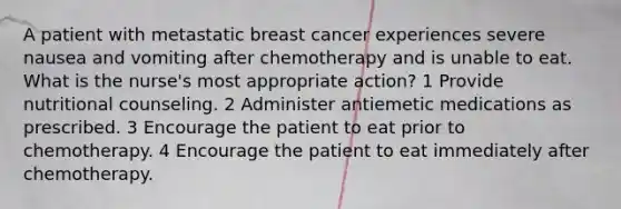 A patient with metastatic breast cancer experiences severe nausea and vomiting after chemotherapy and is unable to eat. What is the nurse's most appropriate action? 1 Provide nutritional counseling. 2 Administer antiemetic medications as prescribed. 3 Encourage the patient to eat prior to chemotherapy. 4 Encourage the patient to eat immediately after chemotherapy.