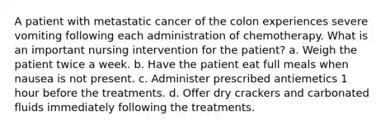 A patient with metastatic cancer of the colon experiences severe vomiting following each administration of chemotherapy. What is an important nursing intervention for the patient? a. Weigh the patient twice a week. b. Have the patient eat full meals when nausea is not present. c. Administer prescribed antiemetics 1 hour before the treatments. d. Offer dry crackers and carbonated fluids immediately following the treatments.