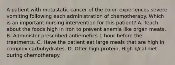 A patient with metastatic cancer of the colon experiences severe vomiting following each administration of chemotherapy. Which is an important nursing intervention for this patient? A. Teach about the foods high in iron to prevent anemia like organ meats. B. Administer prescribed antiemetics 1 hour before the treatments. C. Have the patient eat large meals that are high in complex carbohydrates. D. Offer high protein, High k/cal diet during chemotherapy.