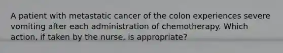 A patient with metastatic cancer of the colon experiences severe vomiting after each administration of chemotherapy. Which action, if taken by the nurse, is appropriate?