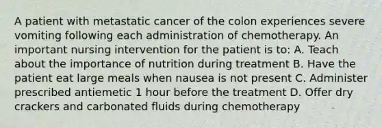 A patient with metastatic cancer of the colon experiences severe vomiting following each administration of chemotherapy. An important nursing intervention for the patient is to: A. Teach about the importance of nutrition during treatment B. Have the patient eat large meals when nausea is not present C. Administer prescribed antiemetic 1 hour before the treatment D. Offer dry crackers and carbonated fluids during chemotherapy