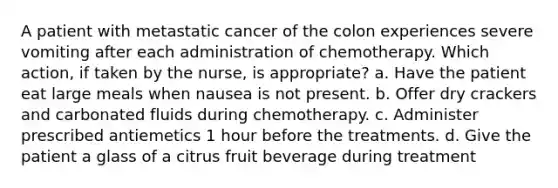 A patient with metastatic cancer of the colon experiences severe vomiting after each administration of chemotherapy. Which action, if taken by the nurse, is appropriate? a. Have the patient eat large meals when nausea is not present. b. Offer dry crackers and carbonated fluids during chemotherapy. c. Administer prescribed antiemetics 1 hour before the treatments. d. Give the patient a glass of a citrus fruit beverage during treatment