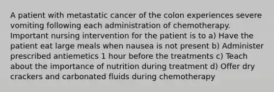 A patient with metastatic cancer of the colon experiences severe vomiting following each administration of chemotherapy. Important nursing intervention for the patient is to a) Have the patient eat large meals when nausea is not present b) Administer prescribed antiemetics 1 hour before the treatments c) Teach about the importance of nutrition during treatment d) Offer dry crackers and carbonated fluids during chemotherapy