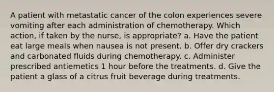 A patient with metastatic cancer of the colon experiences severe vomiting after each administration of chemotherapy. Which action, if taken by the nurse, is appropriate? a. Have the patient eat large meals when nausea is not present. b. Offer dry crackers and carbonated fluids during chemotherapy. c. Administer prescribed antiemetics 1 hour before the treatments. d. Give the patient a glass of a citrus fruit beverage during treatments.