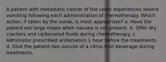 A patient with metastatic cancer of the colon experiences severe vomiting following each administration of chemotherapy. Which action, if taken by the nurse, is most appropriate? a. Have the patient eat large meals when nausea is not present. b. Offer dry crackers and carbonated fluids during chemotherapy. c. Administer prescribed antiemetics 1 hour before the treatments. d. Give the patient two ounces of a citrus fruit beverage during treatments.