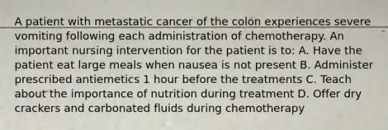 A patient with metastatic cancer of the colon experiences severe vomiting following each administration of chemotherapy. An important nursing intervention for the patient is to: A. Have the patient eat large meals when nausea is not present B. Administer prescribed antiemetics 1 hour before the treatments C. Teach about the importance of nutrition during treatment D. Offer dry crackers and carbonated fluids during chemotherapy