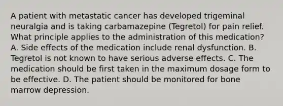 A patient with metastatic cancer has developed trigeminal neuralgia and is taking carbamazepine (Tegretol) for pain relief. What principle applies to the administration of this medication? A. Side effects of the medication include renal dysfunction. B. Tegretol is not known to have serious adverse effects. C. The medication should be first taken in the maximum dosage form to be effective. D. The patient should be monitored for bone marrow depression.