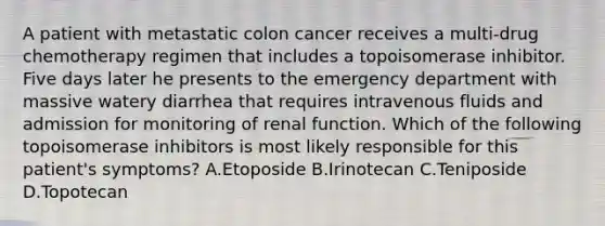 A patient with metastatic colon cancer receives a multi-drug chemotherapy regimen that includes a topoisomerase inhibitor. Five days later he presents to the emergency department with massive watery diarrhea that requires intravenous fluids and admission for monitoring of renal function. Which of the following topoisomerase inhibitors is most likely responsible for this patient's symptoms? A.Etoposide B.Irinotecan C.Teniposide D.Topotecan