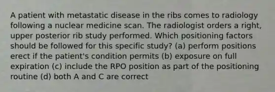 A patient with metastatic disease in the ribs comes to radiology following a nuclear medicine scan. The radiologist orders a right, upper posterior rib study performed. Which positioning factors should be followed for this specific study? (a) perform positions erect if the patient's condition permits (b) exposure on full expiration (c) include the RPO position as part of the positioning routine (d) both A and C are correct