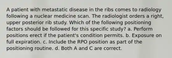 A patient with metastatic disease in the ribs comes to radiology following a nuclear medicine scan. The radiologist orders a right, upper posterior rib study. Which of the following positioning factors should be followed for this specific study? a. Perform positions erect if the patient's condition permits. b. Exposure on full expiration. c. Include the RPO position as part of the positioning routine. d. Both A and C are correct.