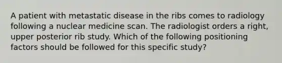 A patient with metastatic disease in the ribs comes to radiology following a nuclear medicine scan. The radiologist orders a right, upper posterior rib study. Which of the following positioning factors should be followed for this specific study?