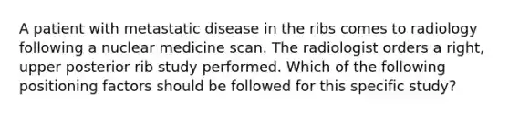 A patient with metastatic disease in the ribs comes to radiology following a nuclear medicine scan. The radiologist orders a right, upper posterior rib study performed. Which of the following positioning factors should be followed for this specific study?