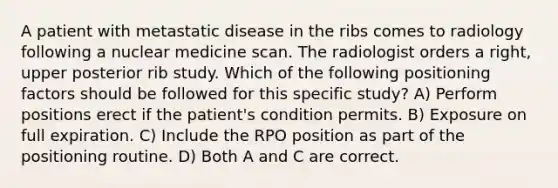 A patient with metastatic disease in the ribs comes to radiology following a nuclear medicine scan. The radiologist orders a right, upper posterior rib study. Which of the following positioning factors should be followed for this specific study? A) Perform positions erect if the patient's condition permits. B) Exposure on full expiration. C) Include the RPO position as part of the positioning routine. D) Both A and C are correct.