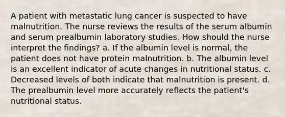 A patient with metastatic lung cancer is suspected to have malnutrition. The nurse reviews the results of the serum albumin and serum prealbumin laboratory studies. How should the nurse interpret the findings? a. If the albumin level is normal, the patient does not have protein malnutrition. b. The albumin level is an excellent indicator of acute changes in nutritional status. c. Decreased levels of both indicate that malnutrition is present. d. The prealbumin level more accurately reflects the patient's nutritional status.