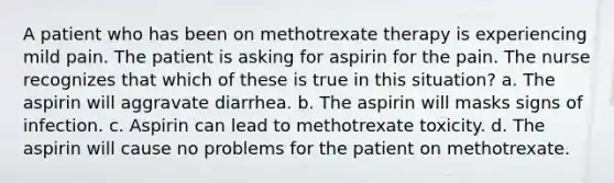 A patient who has been on methotrexate therapy is experiencing mild pain. The patient is asking for aspirin for the pain. The nurse recognizes that which of these is true in this situation? a. The aspirin will aggravate diarrhea. b. The aspirin will masks signs of infection. c. Aspirin can lead to methotrexate toxicity. d. The aspirin will cause no problems for the patient on methotrexate.