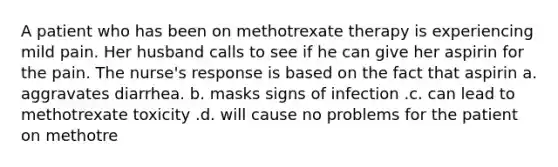 A patient who has been on methotrexate therapy is experiencing mild pain. Her husband calls to see if he can give her aspirin for the pain. The nurse's response is based on the fact that aspirin a. aggravates diarrhea. b. masks signs of infection .c. can lead to methotrexate toxicity .d. will cause no problems for the patient on methotre