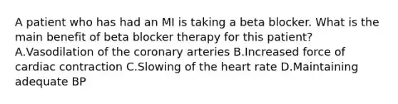 A patient who has had an MI is taking a beta blocker. What is the main benefit of beta blocker therapy for this patient? A.Vasodilation of the coronary arteries B.Increased force of cardiac contraction C.Slowing of the heart rate D.Maintaining adequate BP