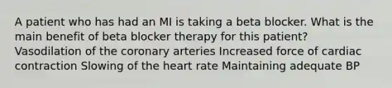 A patient who has had an MI is taking a beta blocker. What is the main benefit of beta blocker therapy for this patient? Vasodilation of the coronary arteries Increased force of cardiac contraction Slowing of the heart rate Maintaining adequate BP