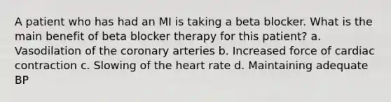 A patient who has had an MI is taking a beta blocker. What is the main benefit of beta blocker therapy for this patient? a. Vasodilation of the coronary arteries b. Increased force of cardiac contraction c. Slowing of the heart rate d. Maintaining adequate BP