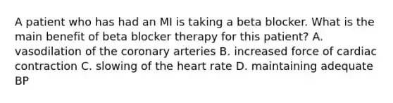 A patient who has had an MI is taking a beta blocker. What is the main benefit of beta blocker therapy for this patient? A. vasodilation of the coronary arteries B. increased force of cardiac contraction C. slowing of the heart rate D. maintaining adequate BP