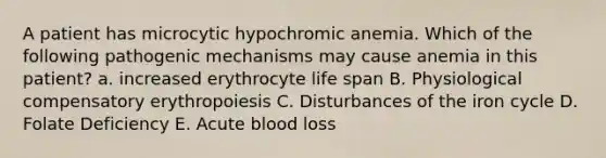 A patient has microcytic hypochromic anemia. Which of the following pathogenic mechanisms may cause anemia in this patient? a. increased erythrocyte life span B. Physiological compensatory erythropoiesis C. Disturbances of the iron cycle D. Folate Deficiency E. Acute blood loss