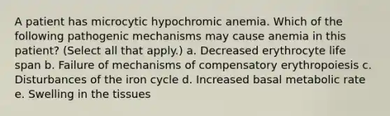 A patient has microcytic hypochromic anemia. Which of the following pathogenic mechanisms may cause anemia in this patient? (Select all that apply.) a. Decreased erythrocyte life span b. Failure of mechanisms of compensatory erythropoiesis c. Disturbances of the iron cycle d. Increased basal metabolic rate e. Swelling in the tissues