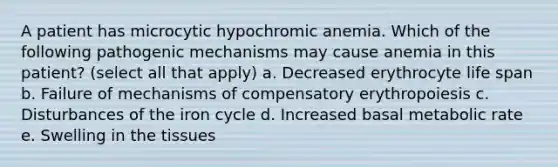 A patient has microcytic hypochromic anemia. Which of the following pathogenic mechanisms may cause anemia in this patient? (select all that apply) a. Decreased erythrocyte life span b. Failure of mechanisms of compensatory erythropoiesis c. Disturbances of the iron cycle d. Increased basal metabolic rate e. Swelling in the tissues