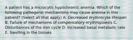 A patient has a microcytic hypochromic anemia. Which of the following pathogenic mechanisms may cause anemia in this patient? (Select all that apply) A. Decreased erythrocyte lifespan B. Failure of mechanisms of compensatory erythropoiesis C. Disturbances of the iron cycle D. Increased basal metabolic rate E. Swelling in the tissues