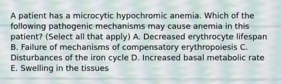 A patient has a microcytic hypochromic anemia. Which of the following pathogenic mechanisms may cause anemia in this patient? (Select all that apply) A. Decreased erythrocyte lifespan B. Failure of mechanisms of compensatory erythropoiesis C. Disturbances of the iron cycle D. Increased basal metabolic rate E. Swelling in the tissues