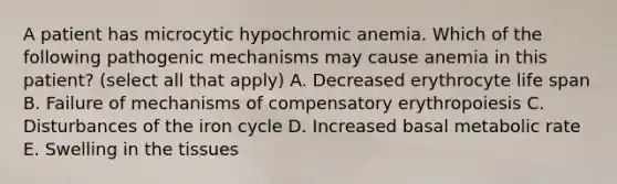 A patient has microcytic hypochromic anemia. Which of the following pathogenic mechanisms may cause anemia in this patient? (select all that apply) A. Decreased erythrocyte life span B. Failure of mechanisms of compensatory erythropoiesis C. Disturbances of the iron cycle D. Increased basal metabolic rate E. Swelling in the tissues