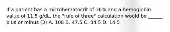 If a patient has a microhematocrit of 36% and a hemoglobin value of 11.5 g/dL, the "rule of three" calculation would be ______ plus or minus (3) A. 108 B. 47.5 C. 34.5 D. 14.5