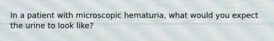 In a patient with microscopic hematuria, what would you expect the urine to look like?