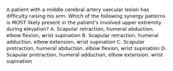 A patient with a middle cerebral artery vascular lesion has difficulty raising his arm. Which of the following synergy patterns is MOST likely present in the patient's involved upper extremity during elevation? A. Scapular retraction, humeral abduction, elbow flexion, wrist supination B. Scapular retraction, humeral adduction, elbow extension, wrist supination C. Scapular protraction, humeral abduction, elbow flexion, wrist supination D. Scapular protraction, humeral adduction, elbow extension, wrist supination