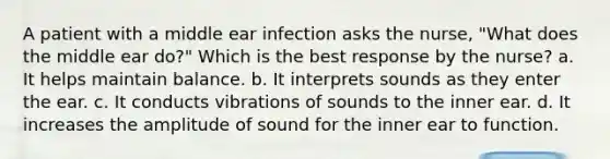 A patient with a middle ear infection asks the nurse, "What does the middle ear do?" Which is the best response by the nurse? a. It helps maintain balance. b. It interprets sounds as they enter the ear. c. It conducts vibrations of sounds to the inner ear. d. It increases the amplitude of sound for the inner ear to function.