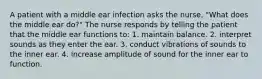 A patient with a middle ear infection asks the nurse, "What does the middle ear do?" The nurse responds by telling the patient that the middle ear functions to: 1. maintain balance. 2. interpret sounds as they enter the ear. 3. conduct vibrations of sounds to the inner ear. 4. increase amplitude of sound for the inner ear to function.