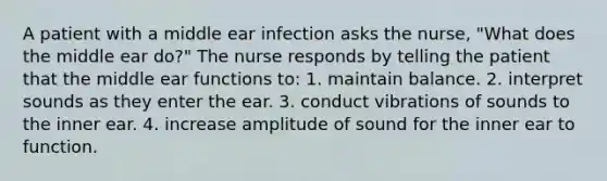 A patient with a middle ear infection asks the nurse, "What does the middle ear do?" The nurse responds by telling the patient that the middle ear functions to: 1. maintain balance. 2. interpret sounds as they enter the ear. 3. conduct vibrations of sounds to the inner ear. 4. increase amplitude of sound for the inner ear to function.