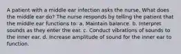 A patient with a middle ear infection asks the nurse, What does the middle ear do? The nurse responds by telling the patient that the middle ear functions to: a. Maintain balance. b. Interpret sounds as they enter the ear. c. Conduct vibrations of sounds to the inner ear. d. Increase amplitude of sound for the inner ear to function.