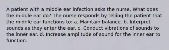 A patient with a middle ear infection asks the nurse, What does the middle ear do? The nurse responds by telling the patient that the middle ear functions to: a. Maintain balance. b. Interpret sounds as they enter the ear. c. Conduct vibrations of sounds to the inner ear. d. Increase amplitude of sound for the inner ear to function.