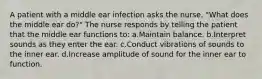 A patient with a middle ear infection asks the nurse, "What does the middle ear do?" The nurse responds by telling the patient that the middle ear functions to: a.Maintain balance. b.Interpret sounds as they enter the ear. c.Conduct vibrations of sounds to the inner ear. d.Increase amplitude of sound for the inner ear to function.