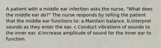 A patient with a middle ear infection asks the nurse, "What does the middle ear do?" The nurse responds by telling the patient that the middle ear functions to: a.Maintain balance. b.Interpret sounds as they enter the ear. c.Conduct vibrations of sounds to the inner ear. d.Increase amplitude of sound for the inner ear to function.