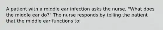 A patient with a middle ear infection asks the nurse, "What does the middle ear do?" The nurse responds by telling the patient that the middle ear functions to: