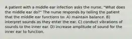 A patient with a middle ear infection asks the nurse, "What does the middle ear do?" The nurse responds by telling the patient that the middle ear functions to: A) maintain balance. B) interpret sounds as they enter the ear. C) conduct vibrations of sounds to the inner ear. D) increase amplitude of sound for the inner ear to function.