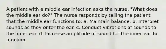 A patient with a middle ear infection asks the nurse, "What does the middle ear do?" The nurse responds by telling the patient that the middle ear functions to: a. Maintain balance. b. Interpret sounds as they enter the ear. c. Conduct vibrations of sounds to the inner ear. d. Increase amplitude of sound for the inner ear to function.