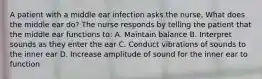 A patient with a middle ear infection asks the nurse, What does the middle ear do? The nurse responds by telling the patient that the middle ear functions to: A. Maintain balance B. Interpret sounds as they enter the ear C. Conduct vibrations of sounds to the inner ear D. Increase amplitude of sound for the inner ear to function