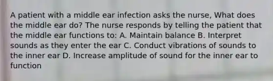 A patient with a middle ear infection asks the nurse, What does the middle ear do? The nurse responds by telling the patient that the middle ear functions to: A. Maintain balance B. Interpret sounds as they enter the ear C. Conduct vibrations of sounds to the inner ear D. Increase amplitude of sound for the inner ear to function