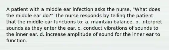 A patient with a middle ear infection asks the nurse, "What does the middle ear do?" The nurse responds by telling the patient that the middle ear functions to: a. maintain balance. b. interpret sounds as they enter the ear. c. conduct vibrations of sounds to the inner ear. d. increase amplitude of sound for the inner ear to function.