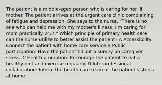 The patient is a middle-aged person who is caring for her ill mother. The patient arrives at the urgent care clinic complaining of fatigue and depression. She says to the nurse, "There is no one who can help me with my mother's illness; I'm caring for mom practically 24/7." Which principle of primary health care can the nurse utilize to better assist the patient? A Accessibility: Connect the patient with home care service B Public participation: Have the patient fill out a survey on caregiver stress. C Health promotion: Encourage the patient to eat a healthy diet and exercise regularly. D Interprofessional collaboration: Inform the health care team of the patient's stress at home.