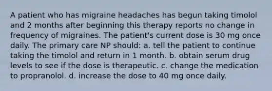 A patient who has migraine headaches has begun taking timolol and 2 months after beginning this therapy reports no change in frequency of migraines. The patient's current dose is 30 mg once daily. The primary care NP should: a. tell the patient to continue taking the timolol and return in 1 month. b. obtain serum drug levels to see if the dose is therapeutic. c. change the medication to propranolol. d. increase the dose to 40 mg once daily.