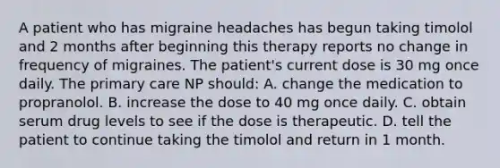 A patient who has migraine headaches has begun taking timolol and 2 months after beginning this therapy reports no change in frequency of migraines. The patient's current dose is 30 mg once daily. The primary care NP should: A. change the medication to propranolol. B. increase the dose to 40 mg once daily. C. obtain serum drug levels to see if the dose is therapeutic. D. tell the patient to continue taking the timolol and return in 1 month.